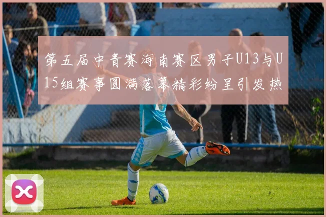 第五届中青赛海南赛区男子U13与U15组赛事圆满落幕精彩纷呈引发热烈反响