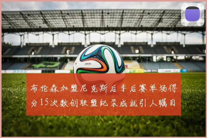 布伦森加盟尼克斯后季后赛单场得分15次数创联盟纪录成就引人瞩目