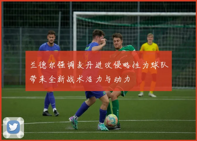 兰德尔强调麦丹进攻侵略性为球队带来全新战术活力与动力