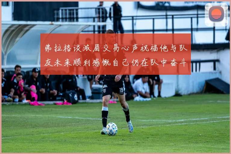 弗拉格谈浓眉交易心声祝福他与队友未来顺利感慨自己仍在队中奋斗