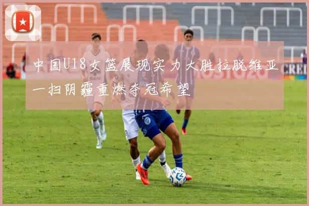 中国U18女篮展现实力大胜拉脱维亚一扫阴霾重燃夺冠希望