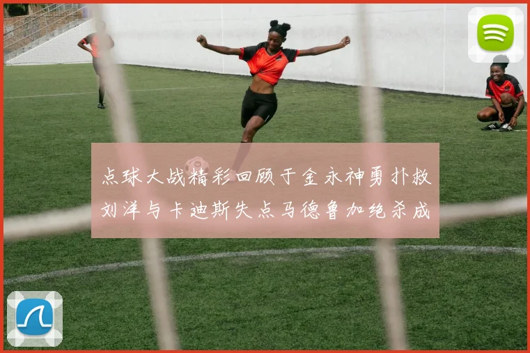 点球大战精彩回顾于金永神勇扑救刘洋与卡迪斯失点马德鲁加绝杀成英雄