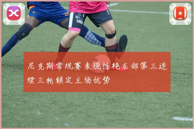 尼克斯常规赛表现惊艳东部第三连续三轮锁定主场优势