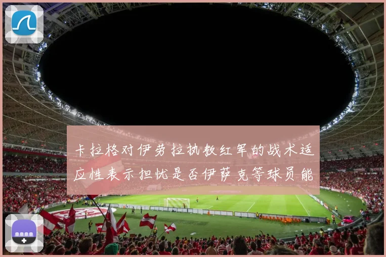 卡拉格对伊劳拉执教红军的战术适应性表示担忧是否伊萨克等球员能融入