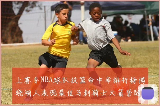 上赛季NBA球队投篮命中率排行榜揭晓湖人表现最佳马刺骑士火箭紧随其后