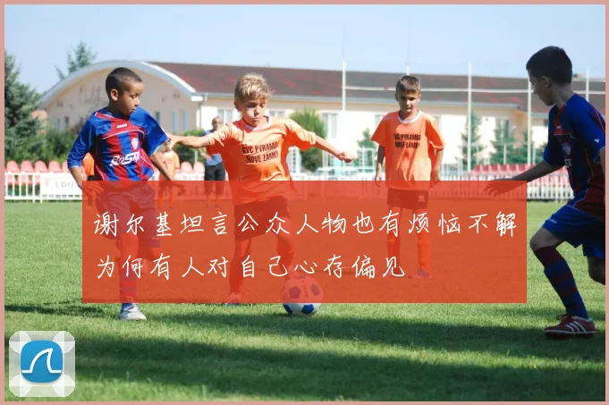谢尔基坦言公众人物也有烦恼不解为何有人对自己心存偏见