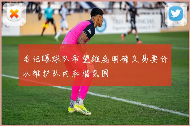 名记曝球队希望雄鹿明确交易要价以维护队内和谐氛围