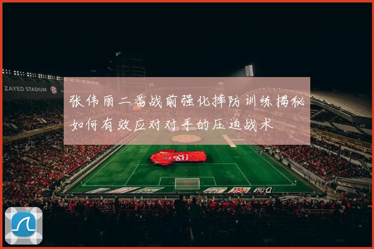 张伟丽二番战前强化摔防训练揭秘如何有效应对对手的压迫战术