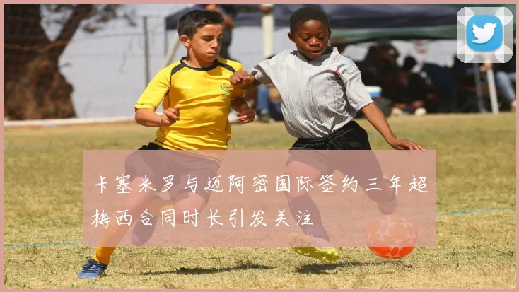 卡塞米罗与迈阿密国际签约三年超梅西合同时长引发关注