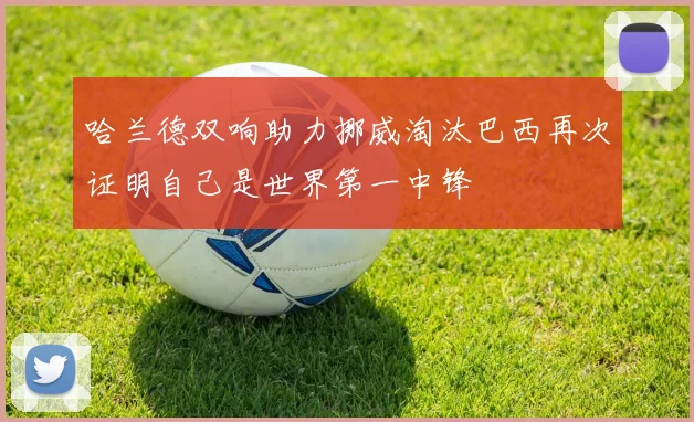 哈兰德双响助力挪威淘汰巴西再次证明自己是世界第一中锋