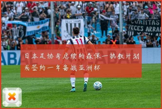 日本足协考虑续约森保一执教计划或签约一年备战亚洲杯