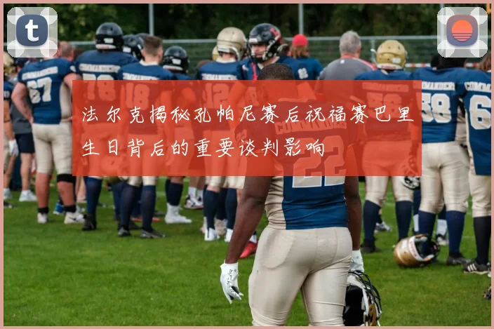 法尔克揭秘孔帕尼赛后祝福赛巴里生日背后的重要谈判影响