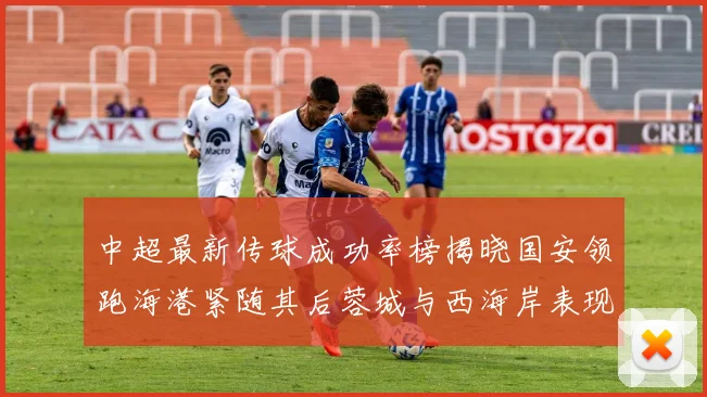 中超最新传球成功率榜揭晓国安领跑海港紧随其后蓉城与西海岸表现不俗