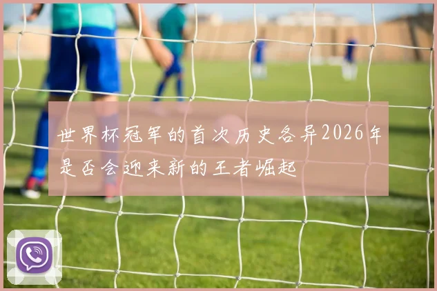 世界杯冠军的首次历史各异2026年是否会迎来新的王者崛起