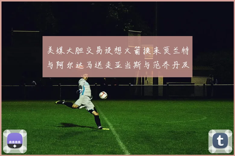 美媒大胆交易设想火箭换来莫兰特与阿尔达马送走亚当斯与范乔丹及两个选秀权