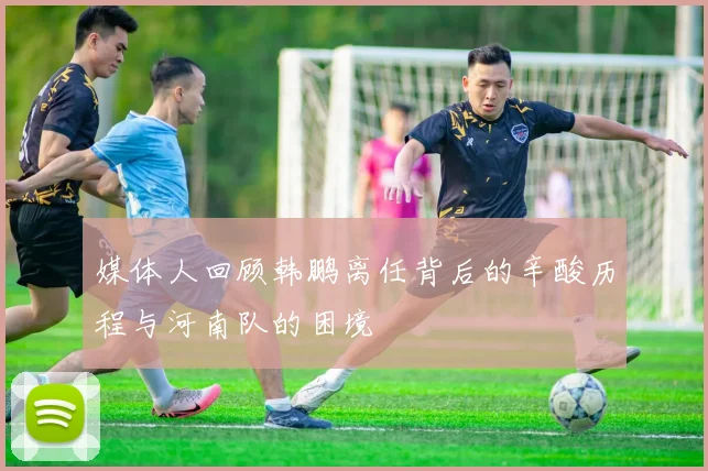 媒体人回顾韩鹏离任背后的辛酸历程与河南队的困境