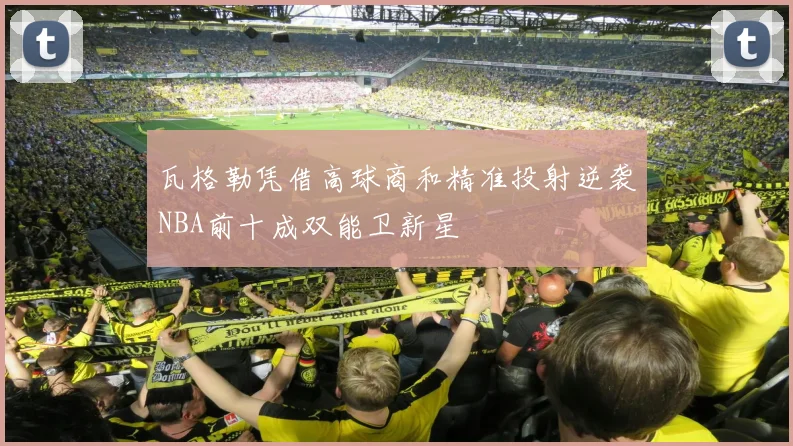 瓦格勒凭借高球商和精准投射逆袭NBA前十成双能卫新星