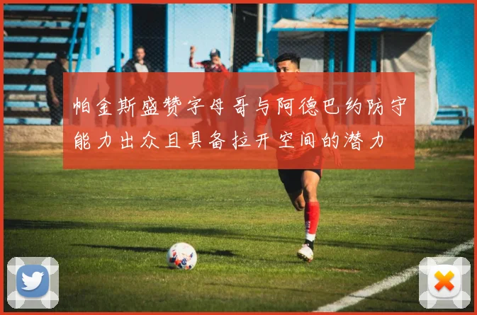 帕金斯盛赞字母哥与阿德巴约防守能力出众且具备拉开空间的潜力