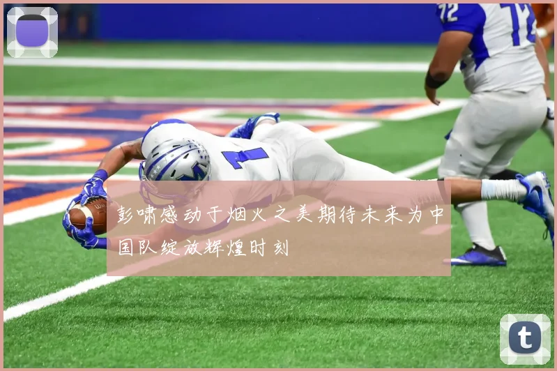 彭啸感动于烟火之美期待未来为中国队绽放辉煌时刻