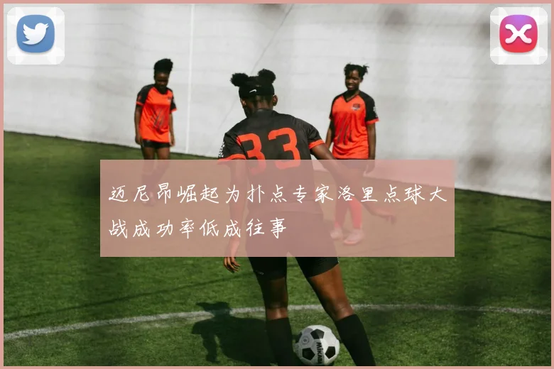迈尼昂崛起为扑点专家洛里点球大战成功率低成往事