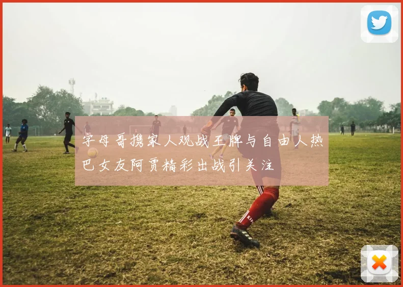 字母哥携家人观战王牌与自由人热巴女友阿贾精彩出战引关注