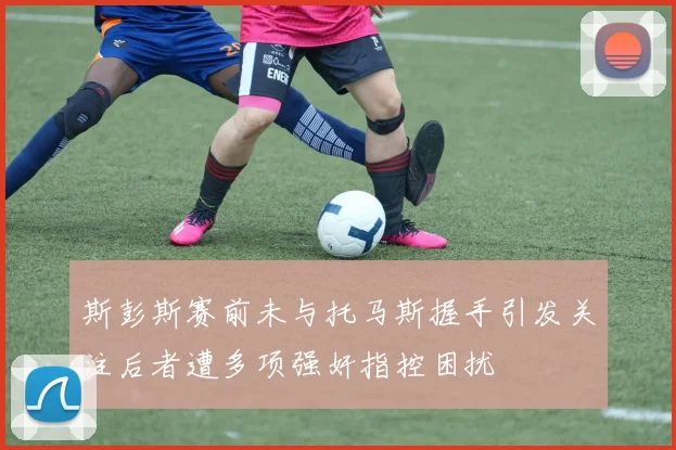 斯彭斯赛前未与托马斯握手引发关注后者遭多项强奸指控困扰