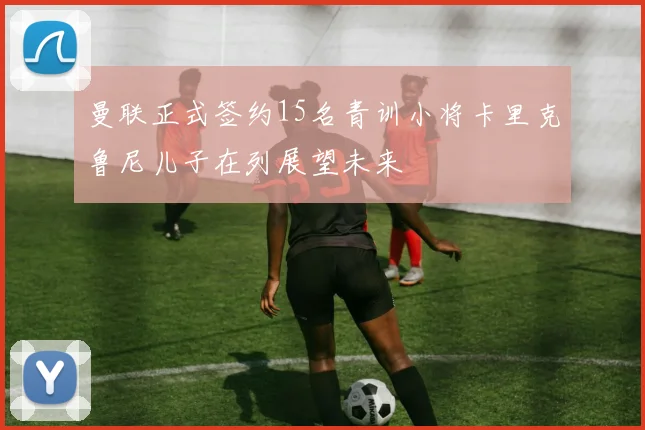 曼联正式签约15名青训小将卡里克鲁尼儿子在列展望未来