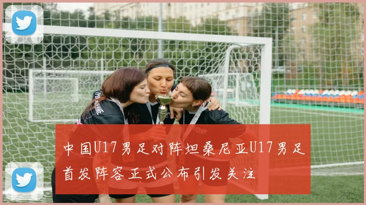 中国U17男足对阵坦桑尼亚U17男足首发阵容正式公布引发关注