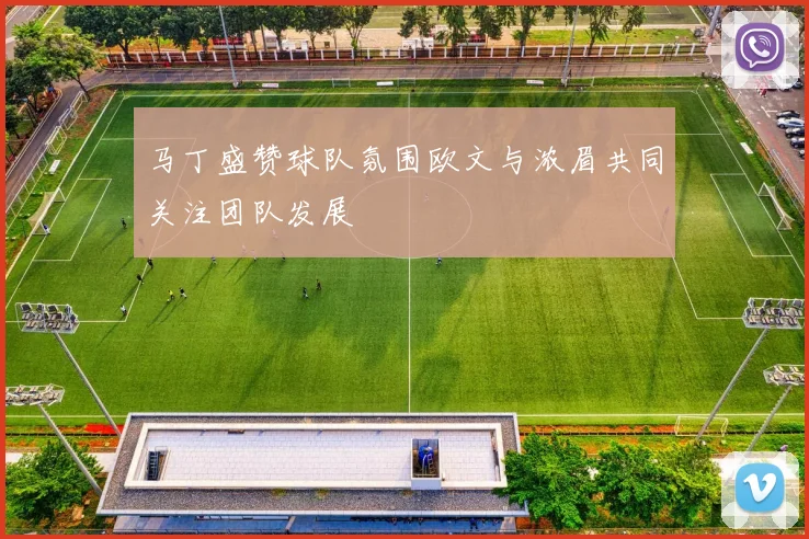 马丁盛赞球队氛围欧文与浓眉共同关注团队发展