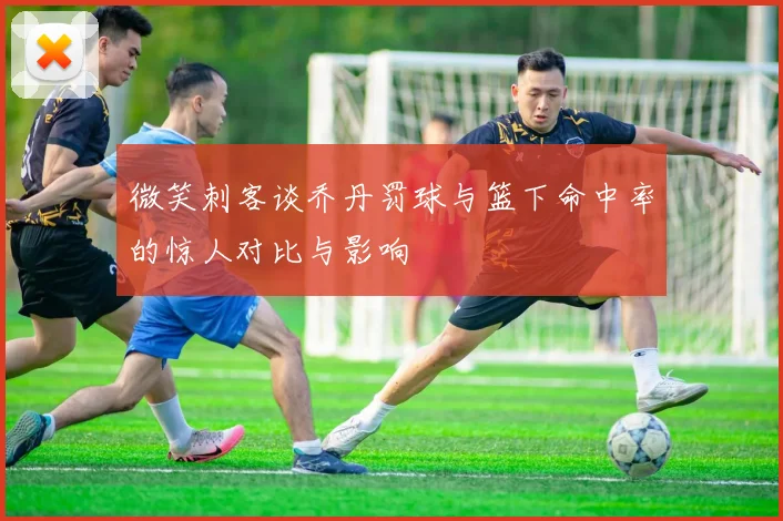 微笑刺客谈乔丹罚球与篮下命中率的惊人对比与影响