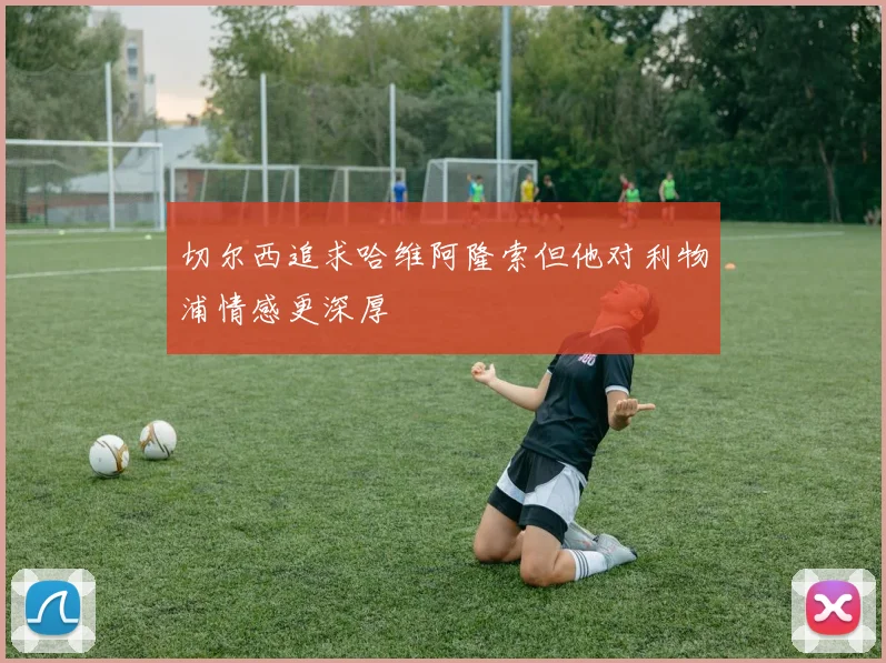 切尔西追求哈维阿隆索但他对利物浦情感更深厚